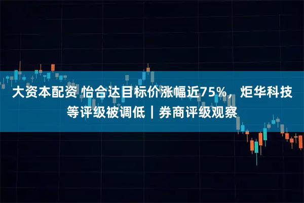 大资本配资 怡合达目标价涨幅近75%，炬华科技等评级被调低｜券商评级观察
