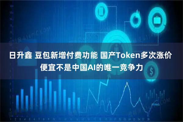 日升鑫 豆包新增付费功能 国产Token多次涨价 便宜不是中国AI的唯一竞争力