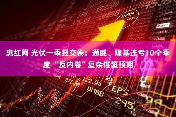 惠红网 光伏一季报交卷：通威、隆基连亏10个季度 “反内卷”复杂性超预期