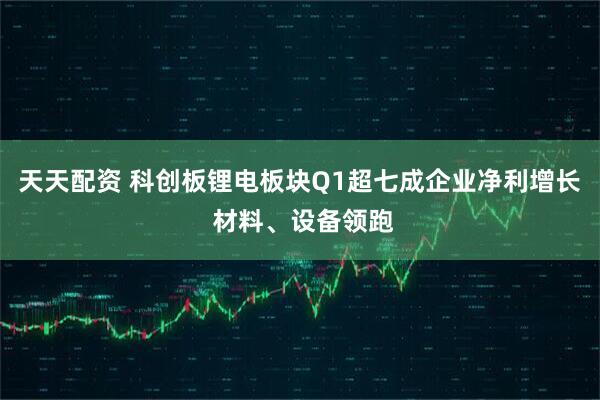天天配资 科创板锂电板块Q1超七成企业净利增长 材料、设备领跑
